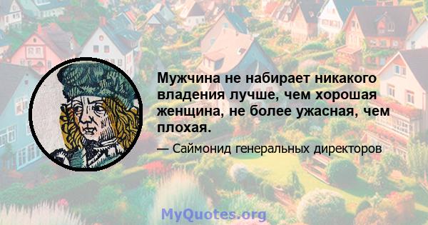 Мужчина не набирает никакого владения лучше, чем хорошая женщина, не более ужасная, чем плохая.