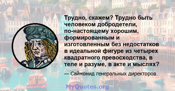 Трудно, скажем? Трудно быть человеком добродетели, по-настоящему хорошим, формированным и изготовленным без недостатков в идеальной фигуре из четырех квадратного превосходства, в теле и разуме, в акте и мыслях?