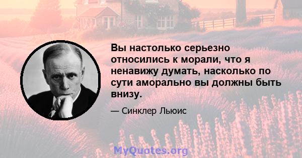 Вы настолько серьезно относились к морали, что я ненавижу думать, насколько по сути аморально вы должны быть внизу.