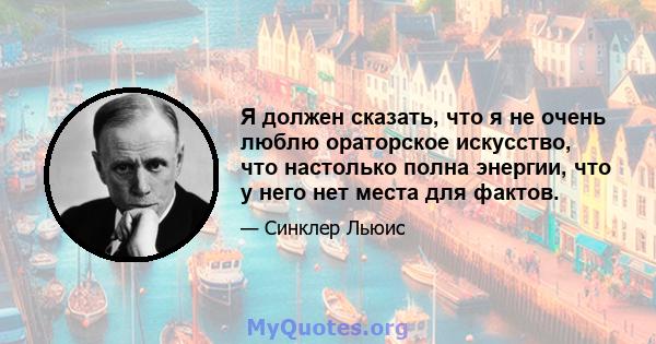 Я должен сказать, что я не очень люблю ораторское искусство, что настолько полна энергии, что у него нет места для фактов.