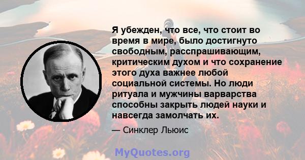 Я убежден, что все, что стоит во время в мире, было достигнуто свободным, расспрашивающим, критическим духом и что сохранение этого духа важнее любой социальной системы. Но люди ритуала и мужчины варварства способны