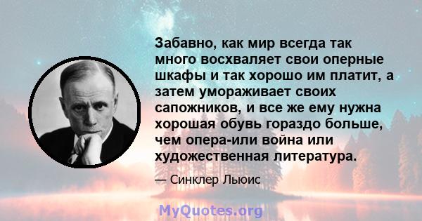 Забавно, как мир всегда так много восхваляет свои оперные шкафы и так хорошо им платит, а затем умораживает своих сапожников, и все же ему нужна хорошая обувь гораздо больше, чем опера-или война или художественная