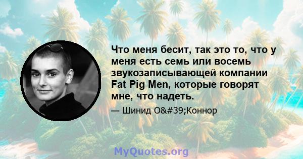 Что меня бесит, так это то, что у меня есть семь или восемь звукозаписывающей компании Fat Pig Men, которые говорят мне, что надеть.