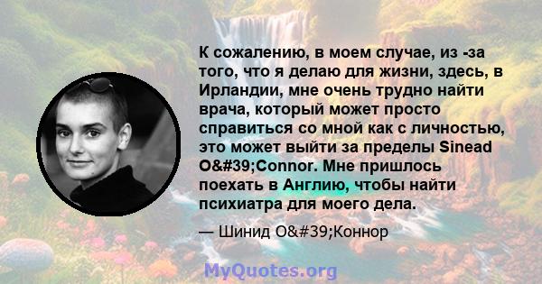 К сожалению, в моем случае, из -за того, что я делаю для жизни, здесь, в Ирландии, мне очень трудно найти врача, который может просто справиться со мной как с личностью, это может выйти за пределы Sinead O'Connor.