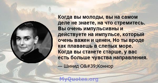 Когда вы молоды, вы на самом деле не знаете, на что стремитесь. Вы очень импульсивны и действуете на импульсе, который очень важен и ценен. Но ты вроде как плаваешь в слепых море. Когда вы станете старше, у вас есть