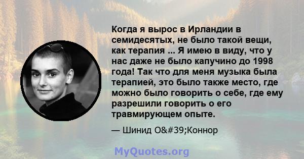 Когда я вырос в Ирландии в семидесятых, не было такой вещи, как терапия ... Я имею в виду, что у нас даже не было капучино до 1998 года! Так что для меня музыка была терапией, это было также место, где можно было