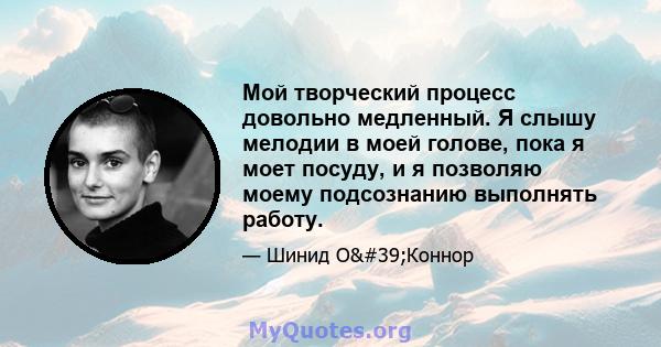 Мой творческий процесс довольно медленный. Я слышу мелодии в моей голове, пока я моет посуду, и я позволяю моему подсознанию выполнять работу.