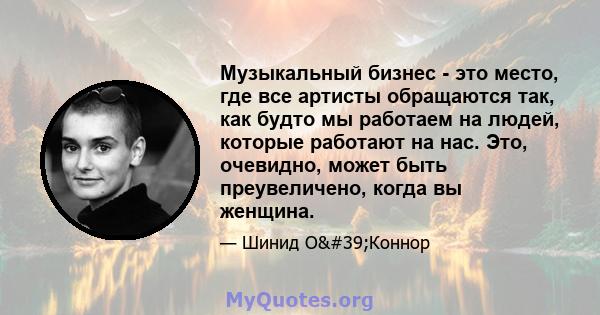 Музыкальный бизнес - это место, где все артисты обращаются так, как будто мы работаем на людей, которые работают на нас. Это, очевидно, может быть преувеличено, когда вы женщина.