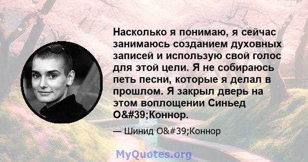 Насколько я понимаю, я сейчас занимаюсь созданием духовных записей и использую свой голос для этой цели. Я не собираюсь петь песни, которые я делал в прошлом. Я закрыл дверь на этом воплощении Синьед О'Коннор.