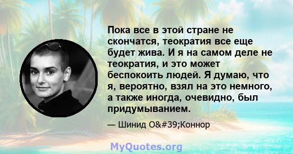 Пока все в этой стране не скончатся, теократия все еще будет жива. И я на самом деле не теократия, и это может беспокоить людей. Я думаю, что я, вероятно, взял на это немного, а также иногда, очевидно, был придумыванием.