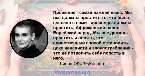 Прощение - самая важная вещь. Мы все должны простить то, что было сделано с нами - ирландцы должны простить. Африканский народ. Еврейский народ. Мы все должны простить и понять, что единственный способ остановить цикл