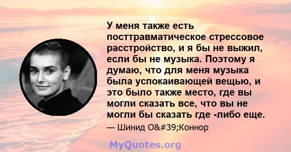 У меня также есть посттравматическое стрессовое расстройство, и я бы не выжил, если бы не музыка. Поэтому я думаю, что для меня музыка была успокаивающей вещью, и это было также место, где вы могли сказать все, что вы