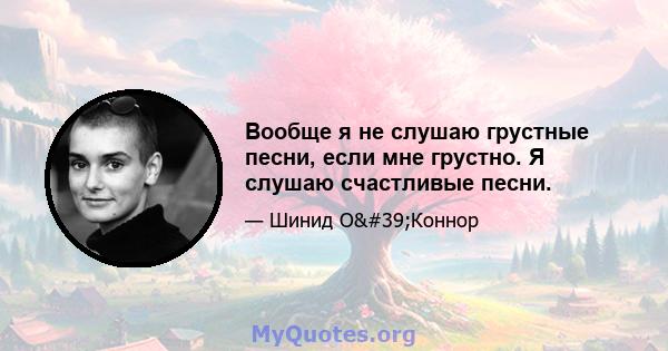 Вообще я не слушаю грустные песни, если мне грустно. Я слушаю счастливые песни.