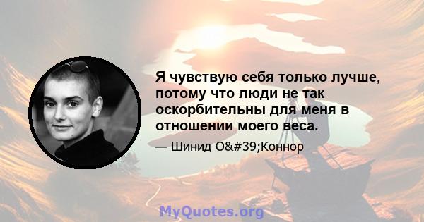 Я чувствую себя только лучше, потому что люди не так оскорбительны для меня в отношении моего веса.