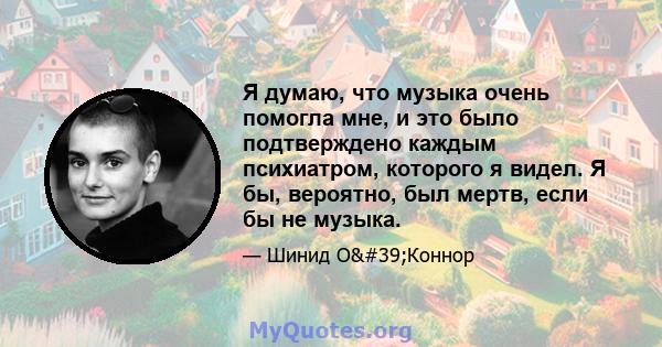 Я думаю, что музыка очень помогла мне, и это было подтверждено каждым психиатром, которого я видел. Я бы, вероятно, был мертв, если бы не музыка.