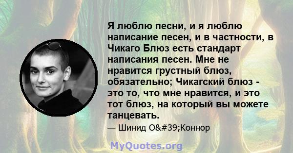 Я люблю песни, и я люблю написание песен, и в частности, в Чикаго Блюз есть стандарт написания песен. Мне не нравится грустный блюз, обязательно; Чикагский блюз - это то, что мне нравится, и это тот блюз, на который вы