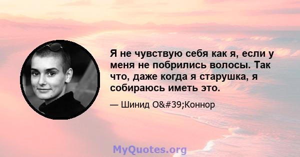 Я не чувствую себя как я, если у меня не побрились волосы. Так что, даже когда я старушка, я собираюсь иметь это.