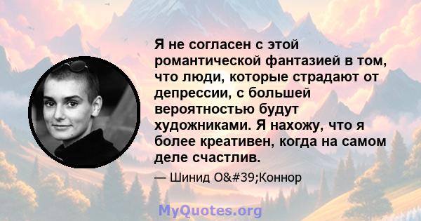 Я не согласен с этой романтической фантазией в том, что люди, которые страдают от депрессии, с большей вероятностью будут художниками. Я нахожу, что я более креативен, когда на самом деле счастлив.