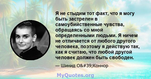 Я не стыдим тот факт, что я могу быть застрелен в самоубийственные чувства, обращаясь со мной определенными людьми. Я ничем не отличается от любого другого человека, поэтому я действую так, как я считаю, что любой