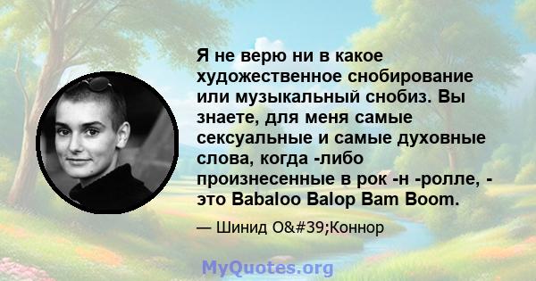 Я не верю ни в какое художественное снобирование или музыкальный снобиз. Вы знаете, для меня самые сексуальные и самые духовные слова, когда -либо произнесенные в рок -н -ролле, - это Babaloo Balop Bam Boom.