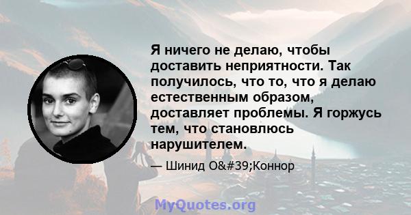 Я ничего не делаю, чтобы доставить неприятности. Так получилось, что то, что я делаю естественным образом, доставляет проблемы. Я горжусь тем, что становлюсь нарушителем.