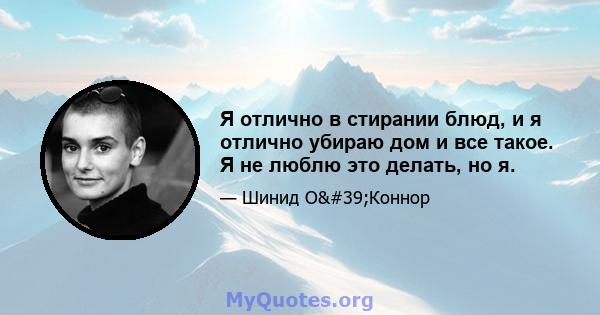 Я отлично в стирании блюд, и я отлично убираю дом и все такое. Я не люблю это делать, но я.