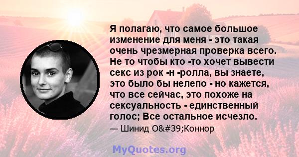 Я полагаю, что самое большое изменение для меня - это такая очень чрезмерная проверка всего. Не то чтобы кто -то хочет вывести секс из рок -н -ролла, вы знаете, это было бы нелепо - но кажется, что все сейчас, это