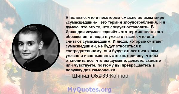 Я полагаю, что в некотором смысле во всем мире «сумасшедший» - это термин злоупотребления, и я думаю, что это то, что следует остановить. В Ирландии «сумасшедший» - это термин жестокого обращения, и люди в ужасе от