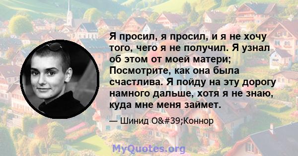 Я просил, я просил, и я не хочу того, чего я не получил. Я узнал об этом от моей матери; Посмотрите, как она была счастлива. Я пойду на эту дорогу намного дальше, хотя я не знаю, куда мне меня займет.