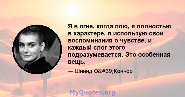 Я в огне, когда пою, я полностью в характере, я использую свои воспоминания о чувстве, и каждый слог этого подразумевается. Это особенная вещь.