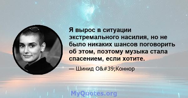 Я вырос в ситуации экстремального насилия, но не было никаких шансов поговорить об этом, поэтому музыка стала спасением, если хотите.