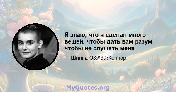 Я знаю, что я сделал много вещей, чтобы дать вам разум, чтобы не слушать меня