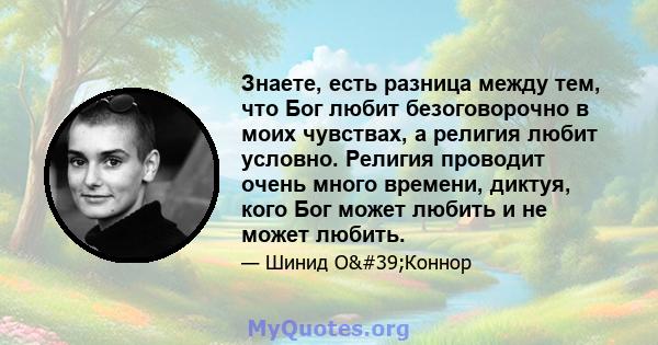 Знаете, есть разница между тем, что Бог любит безоговорочно в моих чувствах, а религия любит условно. Религия проводит очень много времени, диктуя, кого Бог может любить и не может любить.