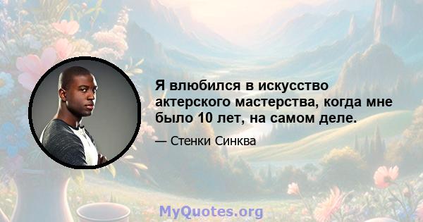 Я влюбился в искусство актерского мастерства, когда мне было 10 лет, на самом деле.