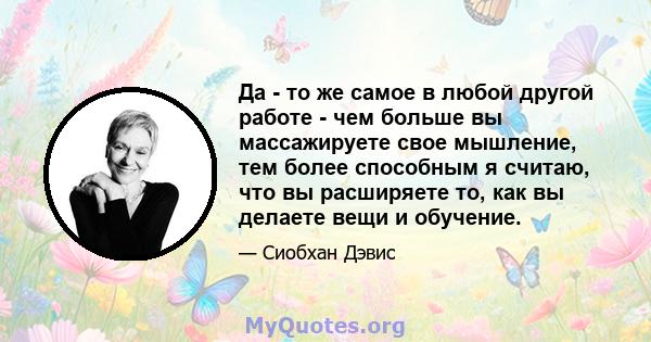 Да - то же самое в любой другой работе - чем больше вы массажируете свое мышление, тем более способным я считаю, что вы расширяете то, как вы делаете вещи и обучение.