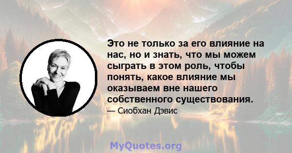 Это не только за его влияние на нас, но и знать, что мы можем сыграть в этом роль, чтобы понять, какое влияние мы оказываем вне нашего собственного существования.