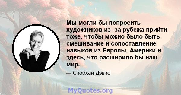 Мы могли бы попросить художников из -за рубежа прийти тоже, чтобы можно было быть смешивание и сопоставление навыков из Европы, Америки и здесь, что расширило бы наш мир.