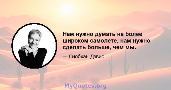 Нам нужно думать на более широком самолете, нам нужно сделать больше, чем мы.