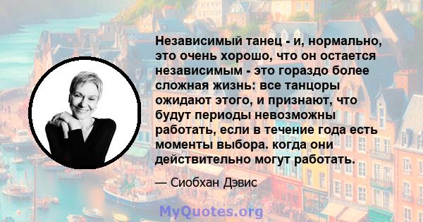 Независимый танец - и, нормально, это очень хорошо, что он остается независимым - это гораздо более сложная жизнь: все танцоры ожидают этого, и признают, что будут периоды невозможны работать, если в течение года есть