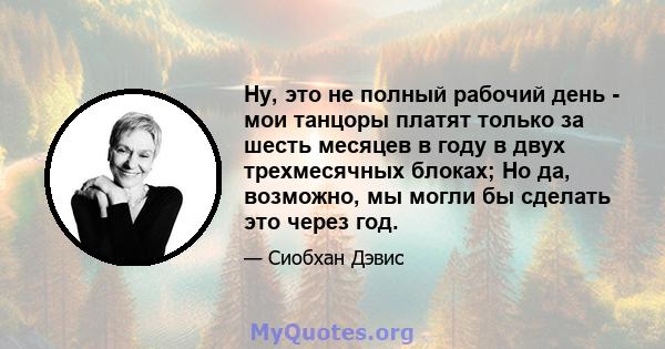 Ну, это не полный рабочий день - мои танцоры платят только за шесть месяцев в году в двух трехмесячных блоках; Но да, возможно, мы могли бы сделать это через год.