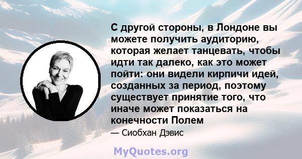 С другой стороны, в Лондоне вы можете получить аудиторию, которая желает танцевать, чтобы идти так далеко, как это может пойти: они видели кирпичи идей, созданных за период, поэтому существует принятие того, что иначе