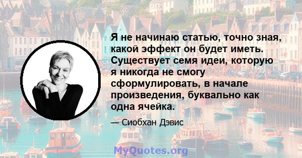 Я не начинаю статью, точно зная, какой эффект он будет иметь. Существует семя идеи, которую я никогда не смогу сформулировать, в начале произведения, буквально как одна ячейка.