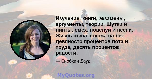 Изучение, книги, экзамены, аргументы, теории. Шутки и пинты, смех, поцелуи и песни. Жизнь была похожа на бег, девяносто процентов пота и труда, десять процентов радости.