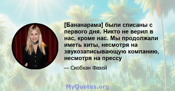 [Бананарама] были списаны с первого дня. Никто не верил в нас, кроме нас. Мы продолжали иметь хиты, несмотря на звукозаписывающую компанию, несмотря на прессу