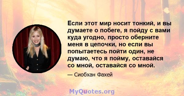 Если этот мир носит тонкий, и вы думаете о побеге, я пойду с вами куда угодно, просто оберните меня в цепочки, но если вы попытаетесь пойти один, не думаю, что я пойму, оставайся со мной, оставайся со мной.