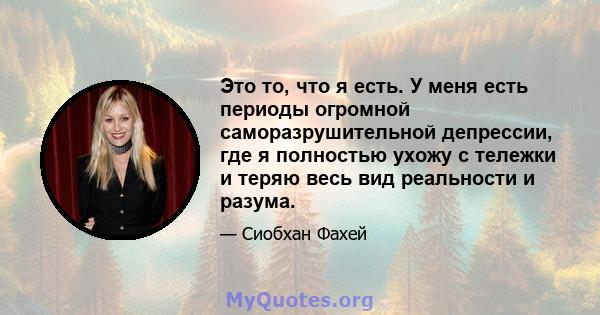 Это то, что я есть. У меня есть периоды огромной саморазрушительной депрессии, где я полностью ухожу с тележки и теряю весь вид реальности и разума.