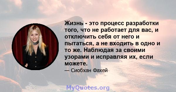 Жизнь - это процесс разработки того, что не работает для вас, и отключить себя от него и пытаться, а не входить в одно и то же. Наблюдая за своими узорами и исправляя их, если можете.