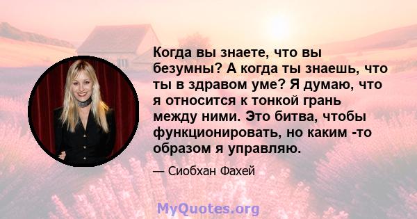 Когда вы знаете, что вы безумны? А когда ты знаешь, что ты в здравом уме? Я думаю, что я относится к тонкой грань между ними. Это битва, чтобы функционировать, но каким -то образом я управляю.