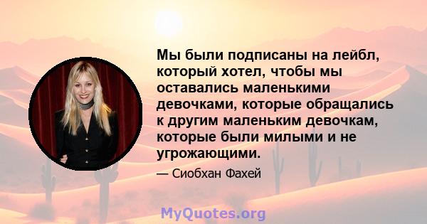 Мы были подписаны на лейбл, который хотел, чтобы мы оставались маленькими девочками, которые обращались к другим маленьким девочкам, которые были милыми и не угрожающими.