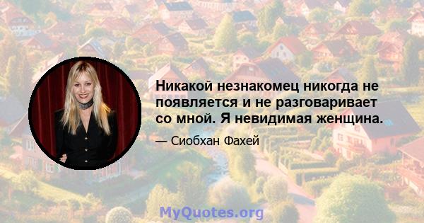 Никакой незнакомец никогда не появляется и не разговаривает со мной. Я невидимая женщина.